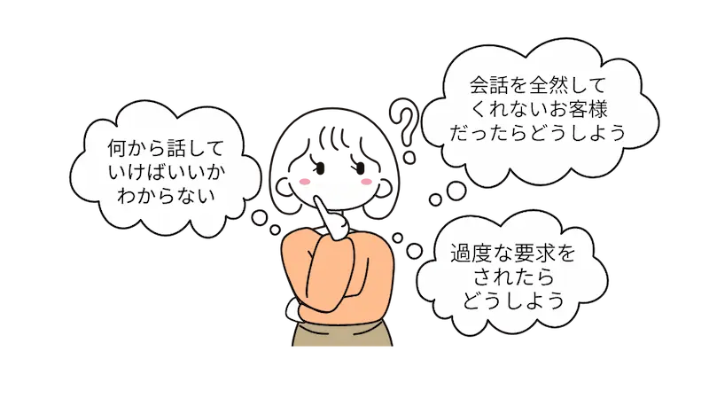 「何から話していけばいいかわからない」「会話を全然してくれないお客様だったらどうしよう」「過度な要求をされたらどうしよう」